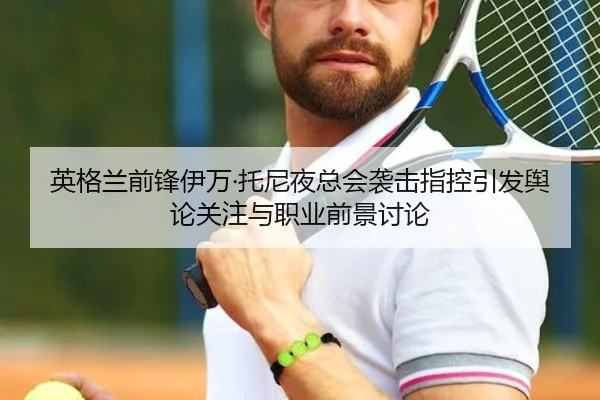 英格兰前锋伊万·托尼夜总会袭击指控引发舆论关注与职业前景讨论